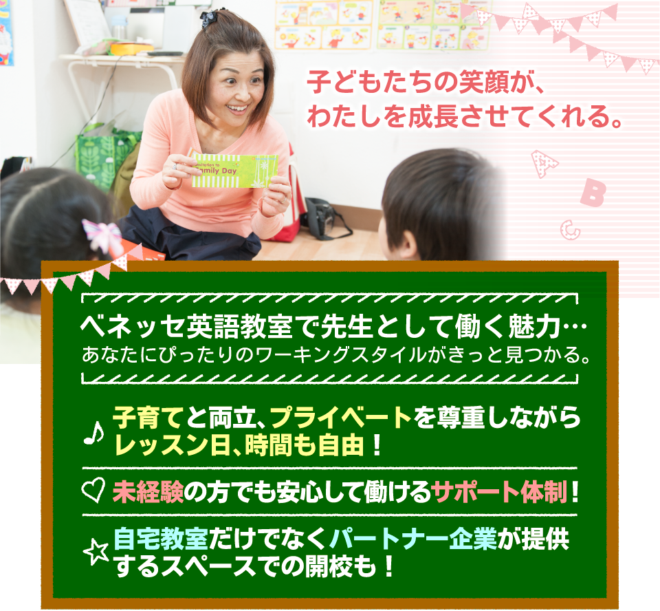 子どもたちの笑顔が、わたしを成長させてくれる。ベネッセ英語教室で先生として働く魅力…あなたにぴったりのワーキングスタイルがきっと見つかる。・子育てと両立、プライベートを尊重しながら
レッスン日、時間も自由！・未経験の方でも安心して働けるサポート体制！・自宅教室だけでなくパートナー企業が提供
するスペースでの開校も！